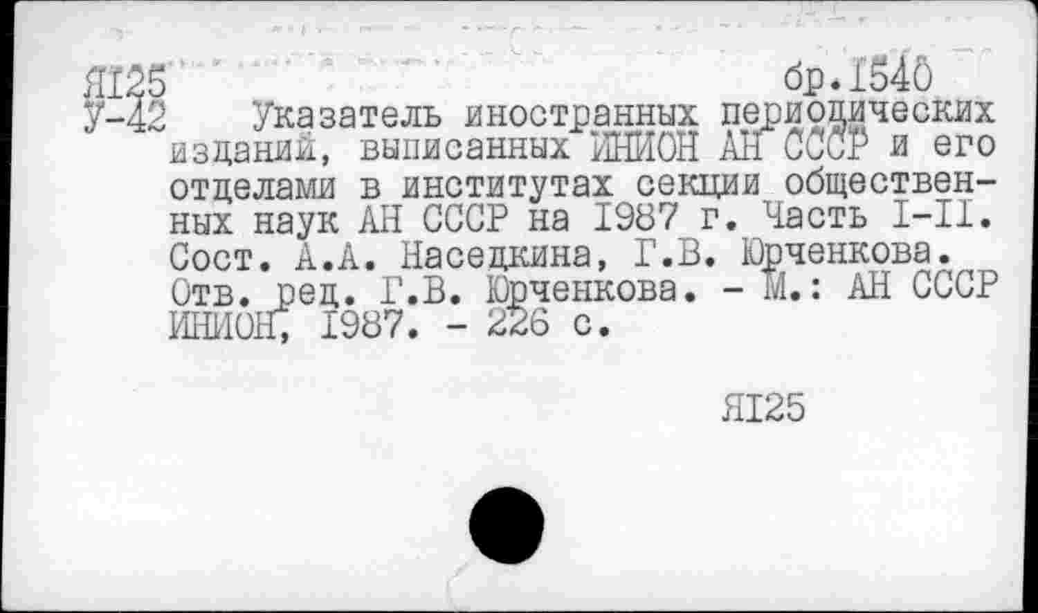 ﻿Л125	бр.1Й40
У-42 Указатель иностранных периодических изданий, выписанных ИНИОН All СССР и его отделами в институтах секции общественных наук АН СССР на 1987 г. Часть I-II. Сост. А.А. Наседкина, Г.В. Юрченкова. Отв. ред. Г.В. Юрченкова. - М.: АН СССР ИНИОН; 1987. - 226 с.
Я125